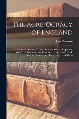 The Acre-Ocracy of England: A List of All Owners of Three Thousand Acres and Upwards, With Their Possessions and Incomes, Arranged Under Their Various Counties, Also Their Colleges and Clubs - John Bateman - cover