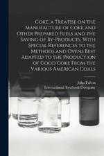 Coke, a Treatise on the Manufacture of Coke and Other Prepared Fuels and the Saving of By-products, With Special References to the Methods and Ovens Best Adapted to the Production of Good Coke From the Various American Coals