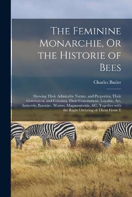 The Feminine Monarchie, Or the Historie of Bees: Shewing Their Admirable Nature, and Properties, Their Generation, and Colonies, Their Gouernment, Loyaltie, Art, Industrie, Enemies, Warres, Magnamimitie, &c. Together with the Right Ordering of Them from T - Charles Butler - cover