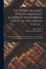 The Works of James Wilson, Associate Justice of the Supreme Court of the United States ...: Being his Public Discourses Upon Jurisprudence and the Political Science, Including Lectures as Professor of law, 1790-2