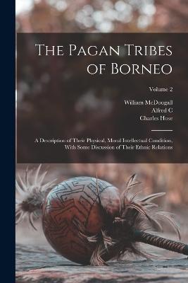 The Pagan Tribes of Borneo; a Description of Their Physical, Moral Intellectual Condition, With Some Discussion of Their Ethnic Relations; Volume 2 - William McDougall,Charles Hose,Alfred C 1855-1940 Haddon - cover