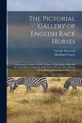 The Pictorial Gallery of English Race Horses: Containing Portraits of all the Winners of the Derby, Oaks and St. Leger Stakes, During the Last Twenty Years; and a History of the Principal Operations of the Turf - George Tattersall,Abraham Cooper - cover