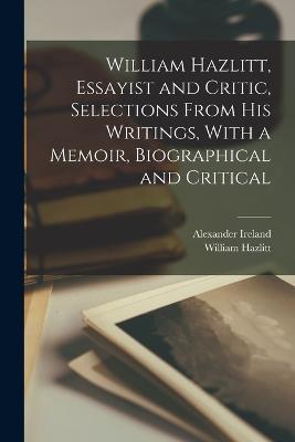 William Hazlitt, Essayist and Critic, Selections From his Writings, With a Memoir, Biographical and Critical - Ireland Alexander 1810-1894,William Hazlitt - cover