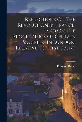 Reflections On The Revolution In France, And On The Proceedings Of Certain Societies In London, Relative To That Event - Edmund Burke - cover