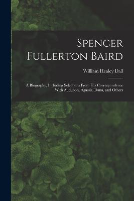 Spencer Fullerton Baird: A Biography, Including Selections From His Correspondence With Audubon, Agassiz, Dana, and Others - William Healey Dall - cover