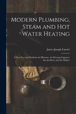 Modern Plumbing, Steam and Hot Water Heating: A New Practical Work for the Plumber, the Heating Engineer, the Architect, and the Builder