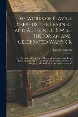 The Works of Flavius Josephus, the Learned and Authentic Jewish Historian and Celebrated Warrior: To Which Are Added Three Dissertations Concerning Jesus Christ, John the Baptist, James the Just, God's Command to Abraham, &c. With an Index to the Whole, V - Flavius Josephus - cover