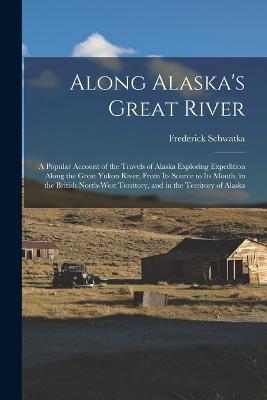 Along Alaska's Great River: A Popular Account of the Travels of Alaska Exploring Expedition Along the Great Yukon River, From Its Source to Its Mouth, in the British North-West Territory, and in the Territory of Alaska - Frederick Schwatka - cover