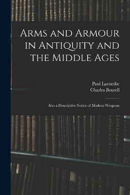 Arms and Armour in Antiquity and the Middle Ages: Also a Descriptive Notice of Modern Weapons - Paul Lacombe,Charles Boutell - cover