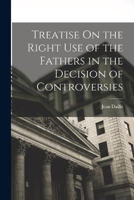 Treatise On the Right Use of the Fathers in the Decision of Controversies - Jean Daille - cover