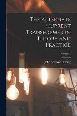 The Alternate Current Transformer in Theory and Practice; Volume 1 - John Ambrose Fleming - cover