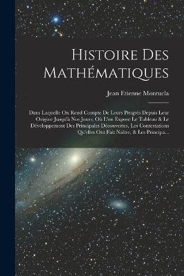 Histoire Des Mathematiques: Dans Laquelle On Rend Compte De Leurs Progres Depuis Leur Origine Jusqu'a Nos Jours; Ou L'on Expose Le Tableau & Le Developpement Des Principales Decouvertes, Les Contestations Qu'elles Ont Fait Naitre, & Les Principa... - Jean Etienne Montucla - cover