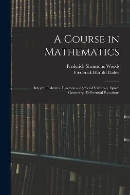 A Course in Mathematics: Integral Calculus, Functions of Several Variables, Space Geometry, Differential Equations - Frederick Harold Bailey,Frederick Shenstone Woods - cover