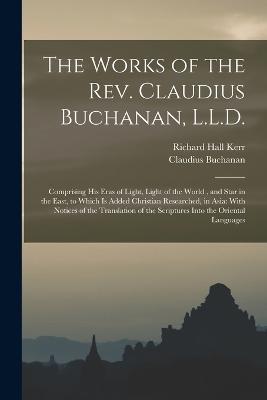 The Works of the Rev. Claudius Buchanan, L.L.D.: Comprising His Eras of Light, Light of the World, and Star in the East, to Which Is Added Christian Researched, in Asia: With Notices of the Translation of the Scriptures Into the Oriental Languages - Claudius Buchanan,Richard Hall Kerr - cover