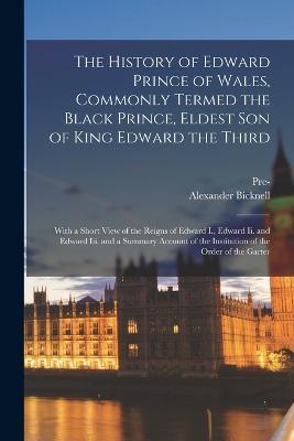 The History of Edward Prince of Wales, Commonly Termed the Black Prince, Eldest Son of King Edward the Third: With a Short View of the Reigns of Edward I., Edward Ii. and Edward Iii. and a Summary Account of the Institution of the Order of the Garter - Alexander Bicknell,Pre-1801 Imprint Collection - cover