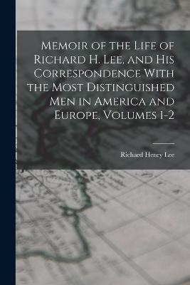 Memoir of the Life of Richard H. Lee, and His Correspondence With the Most Distinguished Men in America and Europe, Volumes 1-2 - Richard Henry Lee - cover