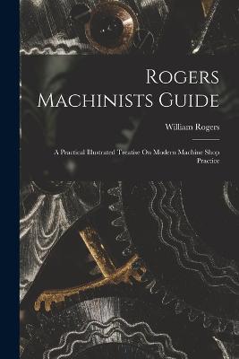 Rogers Machinists Guide: A Practical Illustrated Treatise On Modern Machine Shop Practice - William Rogers - cover