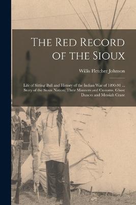 The Red Record of the Sioux: Life of Sitting Bull and History of the Indian War of 1890-91 ... Story of the Sioux Nation; Their Manners and Customs, Ghost Dances and Messiah Craze - Willis Fletcher Johnson - cover