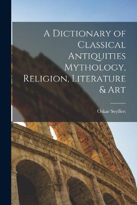 A Dictionary of Classical Antiquities Mythology, Religion, Literature & Art - Oskar Seyffert - cover