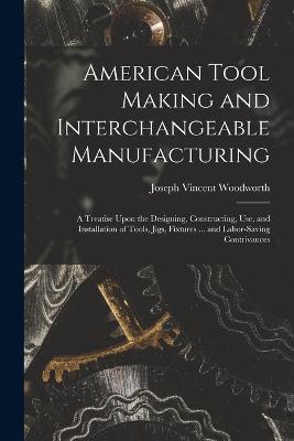 American Tool Making and Interchangeable Manufacturing: A Treatise Upon the Designing, Constructing, Use, and Installation of Tools, Jigs, Fixtures ... and Labor-Saving Contrivances - Joseph Vincent Woodworth - cover