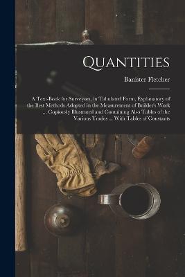 Quantities: A Text-Book for Surveyors, in Tabulated Form, Explanatory of the Best Methods Adopted in the Measurement of Builder's Work ... Copiously Illustrated and Containing Also Tables of the Various Trades ... With Tables of Constants - Banister Fletcher - cover