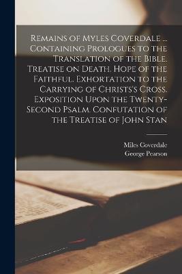 Remains of Myles Coverdale ... Containing Prologues to the Translation of the Bible. Treatise on Death. Hope of the Faithful. Exhortation to the Carrying of Christs's Cross. Exposition Upon the Twenty-second Psalm. Confutation of the Treatise of John Stan - Miles Coverdale,George Pearson - cover