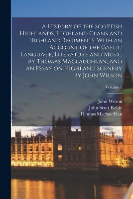 A History of the Scottish Highlands, Highland Clans and Highland Regiments, With an Account of the Gaelic Language, Literature and Music by Thomas Maclauchlan, and an Essay on Highland Scenery by John Wilson; Volume 1 - Thomas MacLauchlan,John Wilson,John Scott Keltie - cover