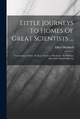 Little Journeys To Homes Of Great Scientists ...: Copernicus. Galileo. Sir Isaac Newton. Humboldt. Sir William Herschel. Charles Darwin - Elbert Hubbard - cover