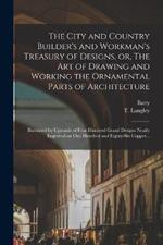 The City and Country Builder's and Workman's Treasury of Designs, or, The Art of Drawing and Working the Ornamental Parts of Architecture: Illustrated by Upwards of Four Hundred Grand Designs Neatly Engraved on One Hundred and Eighty-six Copper...