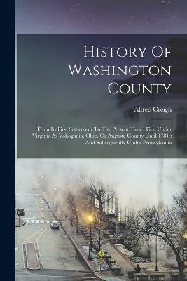 History Of Washington County: From Its First Settlement To The Present Time: First Under Virginia As Yohogania, Ohio, Or Augusta County Until 1781: And Subsequently Under Pennsylvania - Alfred Creigh - cover