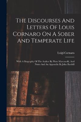 The Discourses And Letters Of Louis Cornaro On A Sober And Temperate Life: With A Biography Of The Author By Piero Maroncelli, And Notes And An Appendix By John Burdell - Luigi Cornaro - cover