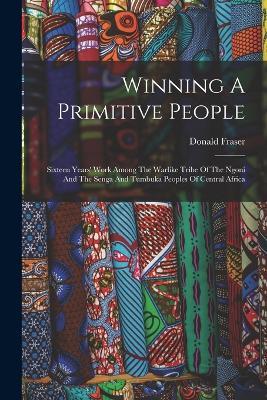 Winning A Primitive People: Sixteen Years' Work Among The Warlike Tribe Of The Ngoni And The Senga And Tumbuka Peoples Of Central Africa - Donald Fraser - cover