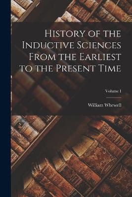 History of the Inductive Sciences From the Earliest to the Present Time; Volume I - William Whewell - cover