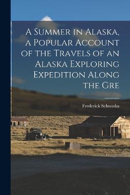 A Summer in Alaska, a Popular Account of the Travels of an Alaska Exploring Expedition Along the Gre - Frederick Schwatka - cover