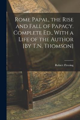 Rome Papal, the Rise and Fall of Papacy. Complete Ed., With a Life of the Author [By T.N. Thomson] - Robert Fleming - cover