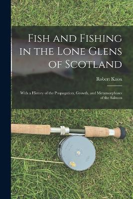 Fish and Fishing in the Lone Glens of Scotland: With a History of the Propagation, Growth, and Metamorphoses of the Salmon - Robert Knox - cover