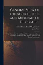 General View of the Agriculture and Minerals of Derbyshire: With Observations On the Means of Their Improvement Drawn Up for the Consideration of the Board of Agriculture and Internal Improvement