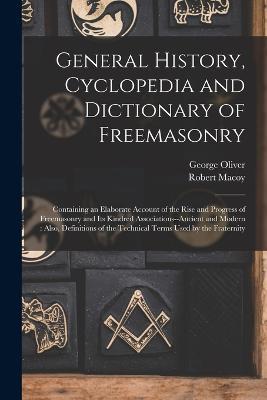 General History, Cyclopedia and Dictionary of Freemasonry: Containing an Elaborate Account of the Rise and Progress of Freemasonry and Its Kindred Associations--Ancient and Modern: Also, Definitions of the Technical Terms Used by the Fraternity - George Oliver,Robert Macoy - cover