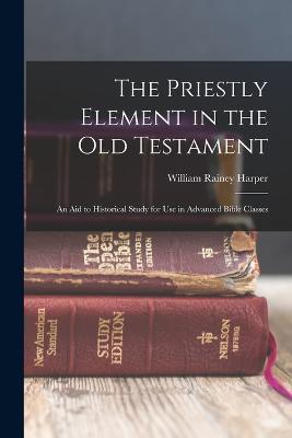 The Priestly Element in the Old Testament: An Aid to Historical Study for Use in Advanced Bible Classes - William Rainey Harper - cover