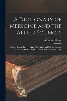 A Dictionary of Medicine and the Allied Sciences: Comprising the Pronunciation, Derivation, and Full Explanation of Medical, Pharmaceutical, Dental, and Veterinary Terms - Alexander Duane - cover