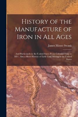 History of the Manufacture of Iron in All Ages: And Particularly in the United States From Colonial Time to 1891. Also a Short History of Early Coal Mining in the United States - James Moore Swank - cover