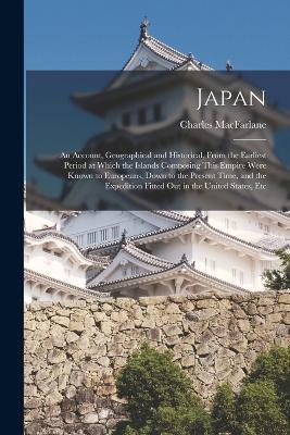 Japan: An Account, Geographical and Historical, From the Earliest Period at Which the Islands Composing This Empire Were Known to Europeans, Down to the Present Time, and the Expedition Fitted Out in the United States, Etc - Charles MacFarlane - cover
