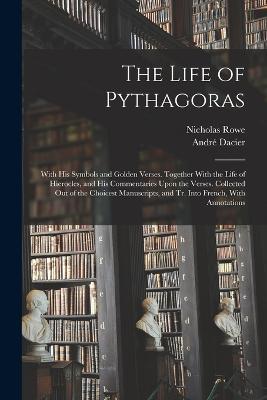 The Life of Pythagoras: With His Symbols and Golden Verses. Together With the Life of Hierocles, and His Commentaries Upon the Verses. Collected Out of the Choicest Manuscripts, and Tr. Into French, With Annotations - Andre Dacier,Nicholas Rowe - cover