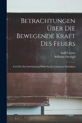 Betrachtungen UEber Die Bewegende Kraft Des Feuers: Und Die Zur Entwickelung Dieser Kraft Geeigneten Maschinen - Wilhelm Ostwald,Sadi Carnot - cover