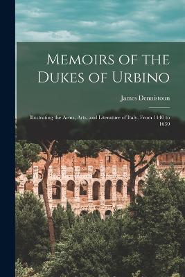 Memoirs of the Dukes of Urbino: Illustrating the Arms, Arts, and Literature of Italy, From 1440 to 1630 - James Dennistoun - cover