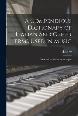 A Compendious Dictionary of Italian and Other Terms Used in Music: Illustrated by Numerous Examples - J Jousse - cover