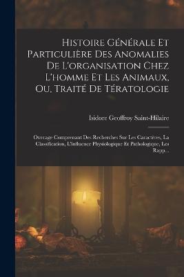 Histoire Générale Et Particulière Des Anomalies De L'organisation Chez L'homme Et Les Animaux, Ou, Traité De Tératologie: Ouvrage Comprenant Des Recherches Sur Les Caractères, La Classification, L'influence Physiologique Et Pathologique, Les Rapp... - Isidore Geoffroy Saint-Hilaire - cover