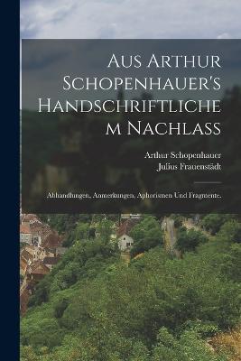 Aus Arthur Schopenhauer's handschriftlichem Nachlass: Abhandlungen, Anmerkungen, Aphorismen und Fragmente. - Arthur Schopenhauer,Julius Frauenstadt - cover