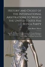 History and Digest of the International Arbitrations to Which the United States Has Been a Party: Together With Appendices Containing the Treaties Relating to Such Arbitations, And Historical And Legal Notes On Other International Arbitrations Ancient And