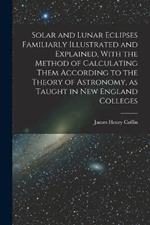 Solar and Lunar Eclipses Familiarly Illustrated and Explained, With the Method of Calculating Them According to the Theory of Astronomy, as Taught in New England Colleges